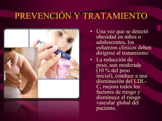 PREVENCIÓN Y TRATAMIENTO
             • Una vez que se detectó
               obesidad en niños o
               adolescentes, los
               esfuerzos clínicos deben
               dirigirse al tratamiento:
             • La reducción de
               peso, aun moderada
               (10 % del peso
               inicial), conduce a una
               disminución del LDL-
               C, mejora todos los
               factores de riesgo y
               disminuye el riesgo
               vascular global del
               paciente.
 