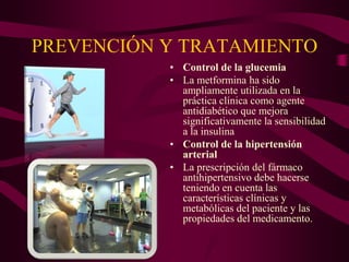 PREVENCIÓN Y TRATAMIENTO
           • Control de la glucemia
           • La metformina ha sido
             ampliamente utilizada en la
             práctica clínica como agente
             antidiabético que mejora
             significativamente la sensibilidad
             a la insulina
           • Control de la hipertensión
             arterial
           • La prescripción del fármaco
             antihipertensivo debe hacerse
             teniendo en cuenta las
             características clínicas y
             metabólicas del paciente y las
             propiedades del medicamento.
 