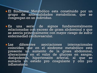 El Síndrome Metabólico esta constituido por un grupo de anormalidades metabólicas, que se congregan en un individuo. Es una serie de signos  fundamentalmente relacionadas con exceso de grasa abdominal y que se asocia principalmente con mayor riesgo de sufrir enfermedad cardiovascular. Las diferentes asociaciones internacionales coinciden que en el síndrome metabólico está presente un aumento de la grasa abdominal, alteraciones en el valor de glucosa en sangre, dislipidemia, hipertensión arterial, al que se sumaría un estado pro coagulante y otro pro inflamatorio. 