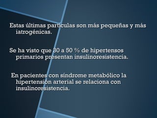 Estas últimas partículas son más pequeñas y más iatrogénicas. Se ha visto que 30 a 50 % de hipertensos primarios presentan insulinoresistencia. En pacientes con síndrome metabólico la hipertensión arterial se relaciona con insulinoresistencia. 