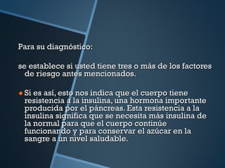 Para su diagnóstico: se establece si usted tiene tres o más de los factores de riesgo antes mencionados. Si es así, esto nos indica que el cuerpo tiene resistencia a la insulina, una hormona importante producida por el páncreas. Esta resistencia a la insulina significa que se necesita más insulina de la normal para que el cuerpo continúe funcionando y para conservar el azúcar en la sangre a un nivel saludable. 