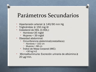 Parámetros Secundarios
• Hipertensión arterial: ≥ 140/90 mm Hg
• Triglicéridos: ≥ 150 mg/dl
• Colesterol de HDL (C-HDL):
     • Hombres<35 mgldl
     • Mujeres < 39 mgldl
• Obesidad abdominal:
     • Circunferencia abdominal(crestailíaca):
        • Hombres > 102 cm
        • Mujeres > 88 cm
     • Índice de Masa Corporal (IMC):
        • >30 kg/m2
•   Microalbuminuria: Excreción urinaria de albúmina ≥
    20 μg/min.
 