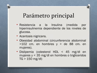 Parámetro principal
 Resistencia    a la Insulina (medida por
  hiperinsulinemia dependiente de los niveles de
  glucosa.
 Acantosis nigricans.
 Obesidad abdominal (circunferencia abdominal
  >102 cm. en hombres y > de 88 cm. en
  mujeres).
 Dislipemia (colesterol HDL < 45 mg/dl en
  mujeres y < 35 mg/dl en hombres o trigliceridos
  TG > 150 mg/dl)
 