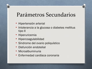 Parámetros Secundarios
 Hipertensión arterial
 Intolerancia a la glucosa o diabetes mellitus
    tipo II
   Hiperuricemia
   Hipercoagulabilidad
   Síndrome del ovario poliquístico
   Disfunción endotelial
   Microalbuminuria
   Enfermedad cardíaca coronaria
 
