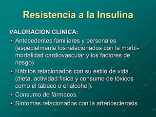 Resistencia a la Insulina
VALORACION CLINICA:
 Antecedentes familiares y personales
 (especialmente los relacionados con la morbi-
 mortalidad cardiovascular y los factores de
 riesgo).
 Hábitos relacionados con su estilo de vida
 (dieta, actividad física y consumo de tóxicos
 como el tabaco o el alcohol).
 Consumo de fármacos.
 Síntomas relacionados con la arteriosclerosis.
 