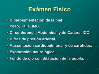 Exámen Físico
Hiperpigmentación de la piel
Peso, Talla, IMC.
Circunferencia Abdominal y de Cadera. ICC
Cifras de presión arterial.
Auscultación cardiopulmonar y de carótidas.
Exploración neurológica.
Fondo de ojo con dilatación de la pupila.
 