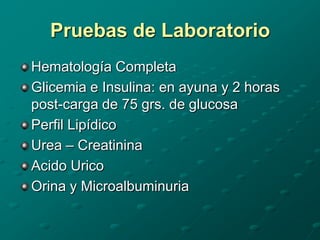 Pruebas de Laboratorio
Hematología Completa
Glicemia e Insulina: en ayuna y 2 horas
post-carga de 75 grs. de glucosa
Perfil Lipídico
Urea – Creatinina
Acido Urico
Orina y Microalbuminuria
 