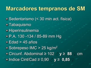 Marcadores tempranos de SM
Sedentarismo (< 30 min act. física)
Tabaquismo
Hiperinsulinemia
P.A. 130 -134 / 85-89 mm Hg
Edad > 45 años
Sobrepeso IMC > 25 kg/m2
Circunf. Abdominal ≥ 102 y ≥ 88       cm
Indice Cint/Cad ≥ 0,90 y ≥ 0,85
 