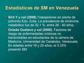 Estadísticas de SM en Venezuela
 Sirit Y y col (2008).Trabajadores en planta de
 polivinilo Edo. Zulia. La prevalencia de síndrome
 metabólico fue de 32,1 %, entre 26 - 40 años.
 Oviedo Gustavo y col (2008). Factores de
 riesgo de enfermedades crónicas no
 transmisibles en estudiantes de la carrera de
 Medicina. Universidad de Carabobo, Venezuela.
 En edades entre 18 y 25 años, el 3.33%
 presentó SM.
 