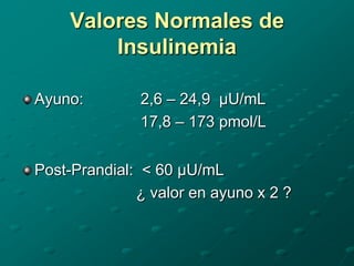 Valores Normales de
        Insulinemia

Ayuno:        2,6 – 24,9 µU/mL
              17,8 – 173 pmol/L


Post-Prandial: < 60 µU/mL
              ¿ valor en ayuno x 2 ?
 