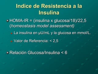Indice de Resistencia a la
              Insulina
HOMA-IR = (insulina x glucosa/18)/22,5
(homeostasis model assessment)
   La insulina en µU/mL y la glucosa en mmol/L.

   Valor de Referencia: < 2,5


Relación Glucosa/Insulina < 6
 