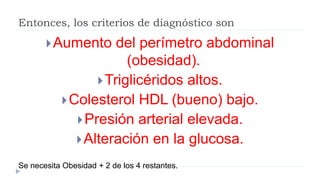 Entonces, los criterios de diagnóstico son
Aumento del perímetro abdominal
(obesidad).
Triglicéridos altos.
Colesterol ...