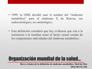 Organización mundial de la salud…
• 1999, la OMS decidió usar el nombre del “síndrome
metabólico” para el síndrome X de Reaven, era
endocrinológico, no cardiológico.
• Esta definición considera que hay evidencia que cita a la
resistencia a la insulina como el factor causal común de
los componentes individuales del síndrome metabólico.
Breve crónica de la definición de síndrome metabólico. Med Int Mex
2014;30:312-328.
 