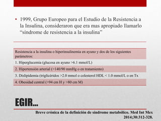 EGIR…
• 1999, Grupo Europeo para el Estudio de la Resistencia a
la Insulina, consideraron que era mas apropiado llamarlo
“síndrome de resistencia a la insulina”
Resistencia a la insulina o hiperinsulinemia en ayuno y dos de los siguientes
parámetros:
1. Hiperglucemia (glucosa en ayuno >6.1 mmol/L)
2. Hipertensión arterial (>140/90 mmHg o en tratamiento)
3. Dislipidemia (triglicéridos >2.0 mmol o colesterol HDL < 1.0 mmol/L o en Tx
4. Obesidad central (>94 cm H y >80 cm M)
Breve crónica de la definición de síndrome metabólico. Med Int Mex
2014;30:312-328.
 