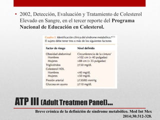 ATP III (Adult Treatmen Panel)…
• 2002, Detección, Evaluación y Tratamiento de Colesterol
Elevado en Sangre, en el tercer reporte del Programa
Nacional de Educación en Colesterol.
Breve crónica de la definición de síndrome metabólico. Med Int Mex
2014;30:312-328.
 