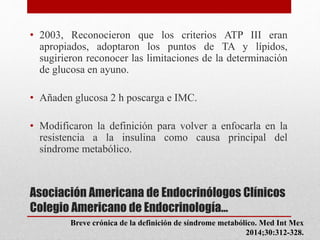 Asociación Americana de Endocrinólogos Clínicos
Colegio Americano de Endocrinología…
• 2003, Reconocieron que los criterios ATP III eran
apropiados, adoptaron los puntos de TA y lípidos,
sugirieron reconocer las limitaciones de la determinación
de glucosa en ayuno.
• Añaden glucosa 2 h poscarga e IMC.
• Modificaron la definición para volver a enfocarla en la
resistencia a la insulina como causa principal del
síndrome metabólico.
Breve crónica de la definición de síndrome metabólico. Med Int Mex
2014;30:312-328.
 