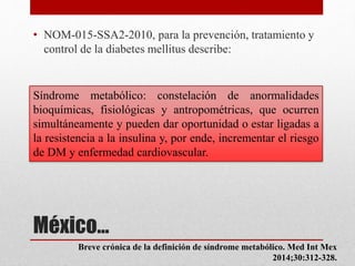 México…
• NOM-015-SSA2-2010, para la prevención, tratamiento y
control de la diabetes mellitus describe:
Síndrome metabólico: constelación de anormalidades
bioquímicas, fisiológicas y antropométricas, que ocurren
simultáneamente y pueden dar oportunidad o estar ligadas a
la resistencia a la insulina y, por ende, incrementar el riesgo
de DM y enfermedad cardiovascular.
Breve crónica de la definición de síndrome metabólico. Med Int Mex
2014;30:312-328.
 
