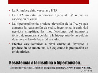 Resistencia a la insulina e hipertensión…
• La RI induce daño vascular e HTA
• La HTA no esta fuertemente ligada al SM o que su
asociación es casual.
• La hiperinsulinemia produce elevación de la TA, ya que
aumenta la reabsorción de sodio, incrementa la actividad
nerviosa simpática, las modificaciones del transporte
iónico de membrana celular y la hiperplasia de las células
de musculo liso de la pared vascular.
• Efectos vasculotòxicos a nivel endotelial, favorece la
producción de endotelina-1, bloqueando la producción de
óxido nítrico.
Metabolic syndrome:Definition and pathophysiology. J Phys Pharm Adv.2013,
3(3):48-56
 