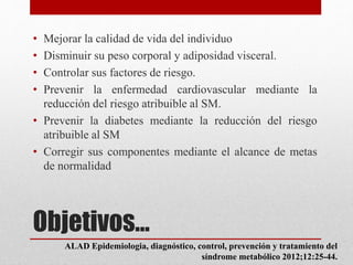 Objetivos…
• Mejorar la calidad de vida del individuo
• Disminuir su peso corporal y adiposidad visceral.
• Controlar sus factores de riesgo.
• Prevenir la enfermedad cardiovascular mediante la
reducción del riesgo atribuible al SM.
• Prevenir la diabetes mediante la reducción del riesgo
atribuible al SM
• Corregir sus componentes mediante el alcance de metas
de normalidad
ALAD Epidemiologia, diagnóstico, control, prevención y tratamiento del
síndrome metabólico 2012;12:25-44.
 