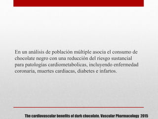 The cardiovascular benefits of dark chocolate. Vascular Pharmacology 2015
En un análisis de población múltiple asocia el consumo de
chocolate negro con una reducción del riesgo sustancial
para patologías cardiometabolicas, incluyendo enfermedad
coronaria, muertes cardiacas, diabetes e infartos.
 