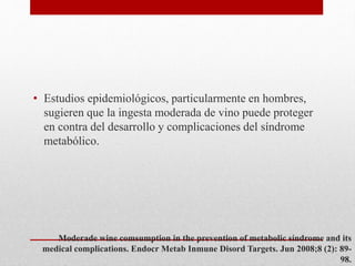 Moderade wine comsumption in the prevention of metabolic síndrome and its
medical complications. Endocr Metab Inmune Disord Targets. Jun 2008;8 (2): 89-
98.
• Estudios epidemiológicos, particularmente en hombres,
sugieren que la ingesta moderada de vino puede proteger
en contra del desarrollo y complicaciones del síndrome
metabólico.
 