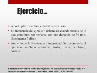 Ejercicio…
• A corto plazo cambiar el habito sedentario.
• La frecuencia del ejercicio deberá ser cuando menos de 5
días continuas por semana, con una duración de 30 min.
(idealmente 7 días).
• Aumento de la frecuencia e intensidad. Se recomienda el
ejercicio aeróbico (caminar, trotar, nadar, ciclismo,
correr)
Lifestyle intervention in the management of metabolic síndrome: could we
improve adherences issues?. Nutrition. Mar 2008;24(3): 286-91
 