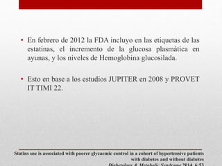 Statins use is associated with poorer glycaemic control in a cohort of hypertensive patients
with diabetes and without diabetes
• En febrero de 2012 la FDA incluyo en las etiquetas de las
estatinas, el incremento de la glucosa plasmática en
ayunas, y los niveles de Hemoglobina glucosilada.
• Esto en base a los estudios JUPITER en 2008 y PROVET
IT TIMI 22.
 