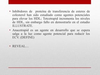 • Inhibidores de proteína de transferencia de esteres de
colesterol han sido estudiado como agentes potenciales
para elevar los HDL; Totcetrapid incrementa los niveles
de HDL, sin embargo fallo en demostrarlo en el estudio
ILLUSTRATE.
• Anacetrapid es un agente en desarrollo que se espera
salga a la luz como agente potencial para reducir los
ECV. (DEFINE)
• REVEAL…
 
