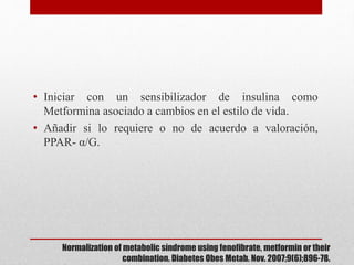 Normalization of metabolic síndrome using fenofibrate, metformin or their
combination. Diabetes Obes Metab. Nov. 2007;9(6);896-78.
• Iniciar con un sensibilizador de insulina como
Metformina asociado a cambios en el estilo de vida.
• Añadir si lo requiere o no de acuerdo a valoración,
PPAR- α/G.
 