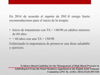 En 2014 de acuerdo al reporte de JNC-8 otorgo fuerte
recomendaciones para el inicio de la terapia:
• Inicio de tratamiento con TA > 140/90 en adultos menores
de 60 años
• > 60 años con una TA > 150/90
Enfatizando la importancia de promover una dieta saludable
y ejercicio.
Evidence-Based Guideline for the Management of High Blood Pressure in
AdultsReport From the Panel Members Appointed to the Eighth Joint National
Committee (JNC 8). JAMA. 2014;311(5):507-520
 