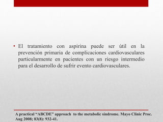 A practical “ABCDE” approach to the metabolic síndrome. Mayo Clinic Proc.
Aug 2008; 83(8): 932-41.
• El tratamiento con aspirina puede ser útil en la
prevención primaria de complicaciones cardiovasculares
particularmente en pacientes con un riesgo intermedio
para el desarrollo de sufrir evento cardiovasculares.
 