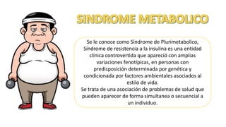 Se le conoce como Síndrome de Plurimetabolico,
Síndrome de resistencia a la insulina es una entidad
clínica controvertida que apareció con amplias
variaciones fenotípicas, en personas con
predisposición determinada por genética y
condicionada por factores ambientales asociados al
estilo de vida.
Se trata de una asociación de problemas de salud que
pueden aparecer de forma simultanea o secuencial a
un individuo.
 