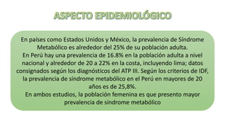 En países como Estados Unidos y México, la prevalencia de Síndrome
Metabólico es alrededor del 25% de su población adulta.
En Perú hay una prevalencia de 16.8% en la población adulta a nivel
nacional y alrededor de 20 a 22% en la costa, incluyendo lima; datos
consignados según los diagnósticos del ATP III. Según los criterios de IDF,
la prevalencia de síndrome metabólico en el Perú en mayores de 20
años es de 25,8%.
En ambos estudios, la población femenina es que presento mayor
prevalencia de síndrome metabólico
 