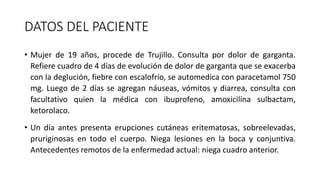 DATOS DEL PACIENTE
• Mujer de 19 años, procede de Trujillo. Consulta por dolor de garganta.
Refiere cuadro de 4 días de evolución de dolor de garganta que se exacerba
con la deglución, fiebre con escalofrío, se automedica con paracetamol 750
mg. Luego de 2 días se agregan náuseas, vómitos y diarrea, consulta con
facultativo quien la médica con ibuprofeno, amoxicilina sulbactam,
ketorolaco.
• Un día antes presenta erupciones cutáneas eritematosas, sobreelevadas,
pruriginosas en todo el cuerpo. Niega lesiones en la boca y conjuntiva.
Antecedentes remotos de la enfermedad actual: niega cuadro anterior.
 