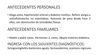 ANTECEDENTES PERSONALES
• Niega asma, hipertensión arterial y diabetes mellitus. Refiere alergia a
antiinflamatorios no esteroideos. Aumento de peso desde hace 2
años, con disminución de actividades físicas.
ANTECEDENTES FAMILIARES
• Madre y padre sanos. Hermanos: 2, sanos. Abuela materna diabética.
INGRESA CON LOS SIGUIENTES DIAGNÓSTICOS:
faringoamigdalitis bacteriana aguda, farmacodermia, acantosis nigricans.
 