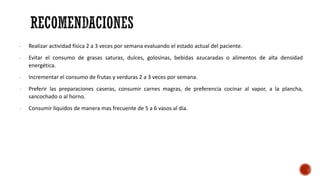 - Realizar actividad física 2 a 3 veces por semana evaluando el estado actual del paciente.
- Evitar el consumo de grasas saturas, dulces, golosinas, bebidas azucaradas o alimentos de alta densidad
energética.
- Incrementar el consumo de frutas y verduras 2 a 3 veces por semana.
- Preferir las preparaciones caseras, consumir carnes magras, de preferencia cocinar al vapor, a la plancha,
sancochado o al horno.
- Consumir líquidos de manera mas frecuente de 5 a 6 vasos al día.
 