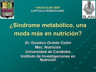 ¿Síndrome metabólico, una
moda más en nutrición?
Dr. Gustavo Oviedo Colón
Msc. Nutrición
Universidad de Carabobo
Instituto de Investigaciones en
Nutrición
“ HACIA SLAN 2009”
CAPITULO VENEZOLANO
 