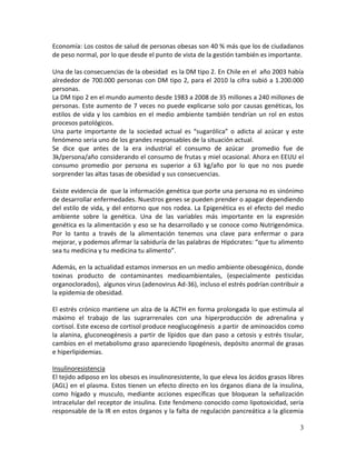 3
Economía: Los costos de salud de personas obesas son 40 % más que los de ciudadanos
de peso normal, por lo que desde el punto de vista de la gestión también es importante.
Una de las consecuencias de la obesidad es la DM tipo 2. En Chile en el año 2003 había
alrededor de 700.000 personas con DM tipo 2, para el 2010 la cifra subió a 1.200.000
personas.
La DM tipo 2 en el mundo aumento desde 1983 a 2008 de 35 millones a 240 millones de
personas. Este aumento de 7 veces no puede explicarse solo por causas genéticas, los
estilos de vida y los cambios en el medio ambiente también tendrían un rol en estos
procesos patológicos.
Una parte importante de la sociedad actual es “sugarólica” o adicta al azúcar y este
fenómeno seria uno de los grandes responsables de la situación actual.
Se dice que antes de la era industrial el consumo de azúcar promedio fue de
3k/persona/año considerando el consumo de frutas y miel ocasional. Ahora en EEUU el
consumo promedio por persona es superior a 63 kg/año por lo que no nos puede
sorprender las altas tasas de obesidad y sus consecuencias.
Existe evidencia de que la información genética que porte una persona no es sinónimo
de desarrollar enfermedades. Nuestros genes se pueden prender o apagar dependiendo
del estilo de vida, y del entorno que nos rodea. La Epigenética es el efecto del medio
ambiente sobre la genética. Una de las variables más importante en la expresión
genética es la alimentación y eso se ha desarrollado y se conoce como Nutrigenómica.
Por lo tanto a través de la alimentación tenemos una clave para enfermar o para
mejorar, y podemos afirmar la sabiduría de las palabras de Hipócrates: “que tu alimento
sea tu medicina y tu medicina tu alimento”.
Además, en la actualidad estamos inmersos en un medio ambiente obesogénico, donde
toxinas producto de contaminantes medioambientales, (especialmente pesticidas
organoclorados), algunos virus (adenovirus Ad-36), incluso el estrés podrían contribuir a
la epidemia de obesidad.
El estrés crónico mantiene un alza de la ACTH en forma prolongada lo que estimula al
máximo el trabajo de las suprarrenales con una hiperproducción de adrenalina y
cortisol. Este exceso de cortisol produce neoglucogénesis a partir de aminoacidos como
la alanina, gluconeogénesis a partir de lípidos que dan paso a cetosis y estrés tisular,
cambios en el metabolismo graso apareciendo lipogénesis, depósito anormal de grasas
e hiperlipidemias.
Insulinoresistencia
El tejido adiposo en los obesos es insulinoresistente, lo que eleva los ácidos grasos libres
(AGL) en el plasma. Estos tienen un efecto directo en los órganos diana de la insulina,
como hígado y musculo, mediante acciones específicas que bloquean la señalización
intracelular del receptor de insulina. Este fenómeno conocido como lipotoxicidad, seria
responsable de la IR en estos órganos y la falta de regulación pancreática a la glicemia
 