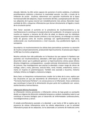 4
elevada. Además, los AGL serían capaces de aumentar el estrés oxidativo, el ambiente
proinflamatorio sistémico y disminuir la reactividad vascular. Los AGL, a través de la
inhibición de acción insulínica, determinan una supresión insuficiente de la lipasa
hormonosensible del adipocito, mayor incremento del AGL y autoperpetuación del ciclo.
Los adipositos de la grasa visceral son metabólicamente más activos, liberando mayor
cantidad de AGL y citoquinas inflamatorias que drenan directamente al hígado a través
de la circulación portal.
Otro factor asociado al aumento en la prevalencia de insulinoresistencia y sus
manifestaciones lo constituye el envejecimiento de la población. Al comparar curvas de
insulina en mayores y menores de 60 años de edad, se observa que los individuos
mayores presentan niveles basales similares a los mas jóvenes, sin embargo sus niveles
tanto de glucosa como de insulina postcarga son significativamente mas altos,
evidenciando una insulinoresistencia a nivel muscular, muy posiblemente ligada a la
sarcopenia.
Secundario a la insulinoresistencia las células beta pancreáticas aumentan su secreción
de insulina compensatoriamente, produciendo hiperinsulinemia. El proceso para llegar a
la DM tipo 2 es lento y progresivo.
Muchos artículos han sido publicados en la literatura los que apoyan la hipótesis que
pacientes con insulinoresistencia, obesidad y DM tipo2 pueden tener más riesgo de
desarrollar cáncer que la población general. La hiperinsulinemia crónica posee efectos
directos mitogénicos y antiapoptoticos y puede estimular directamente el crecimiento
de tumores. Hay investigaciones que asocian la obesidad a mayor riesgo de cáncer de
esófago, colon y recto, páncreas, vesícula biliar, renal, tiroides, endometrio, ovario y
mama en mujeres en postmenopausia. También esta asociado a leucemia, mieloma
múltiple, linfoma no Hodgkin y melanoma maligno.
Barry Sears un bioquímico norteamericano creador de la dieta de la zona, explica que
hay situaciones en que por desordenes de alimentación se produce una verdadera
“Tormenta Nutricional Perfecta” y la consecuencia es la Inflamación. Estas condiciones
que constituyen la base de la alimentación de gran parte de la población son: azúcar,
aceites baratos y harinas blancas.
Inflamación Mínima Persistente
La inflamación mínima persistente o inflamación crónica de bajo grado se acompaña
desde sus orígenes de disfunción endotelial temprana y acidosis metabólica todo lo cual
constituye el terreno biológico para el desarrollo de enfermedades cardiovasculares,
neurodegenerativas y cáncer.
El estado proinflamatorio asociado a la obesidad y por tanto al SM se explica por la
presencia de células inflamatorias entre las células adipocitarias y por la actividad
inflamatoria propia de los adipocitos. Se ha observado un aumento de moléculas como
 