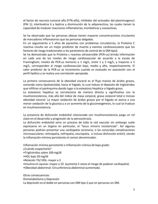 5
el factor de necrosis tumoral alfa (FTN-alfa), inhibidor del activador del plasminogeno1
(PAI 1), interleukina 6 y leptina y disminución de la adiponectina, las cuales tienen la
capacidad de modular reacciones inflamatorias, trombóticas y vasoactivas.
Se ha observado que las personas obesas tienen mayores concentraciones circulantes
de marcadores inflamatorios que las personas delgadas.
En un seguimiento a 5 años de pacientes con problemas circulatorios, la Proteína C
reactiva resulto ser un mejor predictor de muerte y eventos cardiovasculares que los
factores de riesgo tradicionales o los parámetros de control de la DM tipo2.
Se ha demostrado que la Proteína c reactiva ultrasensible (PCR-us) brinda información
en cada uno de los niveles de riesgo cardiovascular de acuerdo a la escala de
Framingham; niveles de PCR-us menores a 1 mg/L, entre 1 y 3 mg/L, y mayores a 3
mg/L, corresponden al riesgo cardiovascular bajo, medio y alto, respectivamente. El
valor predictor de la PCR-us se incrementa cuando es evaluado en asociación con el
perfil lipídico y se realiza una correlación apropiada.
La primera consecuencia de la obesidad visceral es el flujo masivo de ácidos grasos,
conocido como lipotoxicidad, hacia el hígado, lo cual induce el deposito de triglicéridos
que infiltran el parénquima dando lugar a la esteatosis hepática o hígado graso.
La esteatosis hepática se correlaciona de manera directa y significativa con la
insulinoresistencia, más allá del índice de masa corporal, grasa corporal total e incluso
obesidad visceral. La mayor oxidación de ácidos grasos por el hígado se asocia a una
menor oxidación de la glucosa y a un aumento de la gluconeogénesis, lo cual se traduce
en insulinoresistencia.
La presencia de disfunción endotelial relacionada con insulinoresistencia juega un rol
clave en el desarrollo y progresión de la aterosclerosis.
La disfunción endotelial seria un proceso de toda la red vascular sin embargo suele
expresarse en un órgano en particular, el “locus minoris resistenciae”. Así algunas
personas podrían presentar una cardiopatía coronaria, o las conocidas complicaciones
microvasculares: retinopatía, nefropatía, neuropatía, o incluso disfunción eréctil, siendo
la inflamación mínima persistente el común denominador.
Inflamación mínima persistente o Inflamación crónica de bajo grado:
¿Cuándo sospecharla?
•Triglicéridos sobre 100 mg/dl
•HDL bajo 50 mg/dl
•Relación TG/ HDL: mayor a 2
•Insulina en ayunas: mayor a 10 (aumenta 5 veces el riesgo de padecer cardiopatía)
•Obesidad abdominal: Circunferencia abdominal aumentada.
Otras consecuencias:
Dismetabolismo y Depresión
La depresión es el doble en personas con DM tipo 2 que en personas sin DM.
 