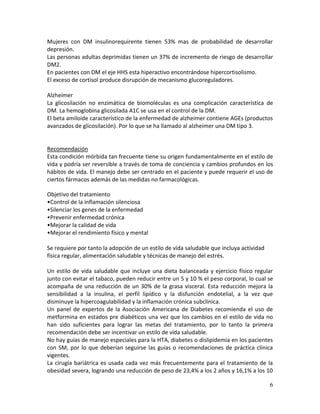 6
Mujeres con DM insulinorequirente tienen 53% mas de probabilidad de desarrollar
depresión.
Las personas adultas deprimidas tienen un 37% de incremento de riesgo de desarrollar
DM2.
En pacientes con DM el eje HHS esta hiperactivo encontrándose hipercortisolismo.
El exceso de cortisol produce disrupción de mecanismo glucoreguladores.
Alzheimer
La glicosilación no enzimática de biomoléculas es una complicación característica de
DM. La hemoglobina glicosilada A1C se usa en el control de la DM.
El beta amiloide característico de la enfermedad de alzheimer contiene AGEs (productos
avanzados de glicosilación). Por lo que se ha llamado al alzheimer una DM tipo 3.
Recomendación
Esta condición mórbida tan frecuente tiene su origen fundamentalmente en el estilo de
vida y podría ser reversible a través de toma de conciencia y cambios profundos en los
hábitos de vida. El manejo debe ser centrado en el paciente y puede requerir el uso de
ciertos fármacos además de las medidas no farmacológicas.
Objetivo del tratamiento
•Control de la inflamación silenciosa
•Silenciar los genes de la enfermedad
•Prevenir enfermedad crónica
•Mejorar la calidad de vida
•Mejorar el rendimiento físico y mental
Se requiere por tanto la adopción de un estilo de vida saludable que incluya actividad
física regular, alimentación saludable y técnicas de manejo del estrés.
Un estilo de vida saludable que incluye una dieta balanceada y ejercicio físico regular
junto con evitar el tabaco, pueden reducir entre un 5 y 10 % el peso corporal, lo cual se
acompaña de una reducción de un 30% de la grasa visceral. Esta reducción mejora la
sensibilidad a la insulina, el perfil lipídico y la disfunción endotelial, a la vez que
disminuye la hipercoagulabilidad y la inflamación crónica subclínica.
Un panel de expertos de la Asociación Americana de Diabetes recomienda el uso de
metformina en estados pre diabéticos una vez que los cambios en el estilo de vida no
han sido suficientes para lograr las metas del tratamiento, por lo tanto la primera
recomendación debe ser incentivar un estilo de vida saludable.
No hay guías de manejo especiales para la HTA, diabetes o dislipidemia en los pacientes
con SM, por lo que deberían seguirse las guías o recomendaciones de práctica clínica
vigentes.
La cirugía bariátrica es usada cada vez más frecuentemente para el tratamiento de la
obesidad severa, logrando una reducción de peso de 23,4% a los 2 años y 16,1% a los 10
 
