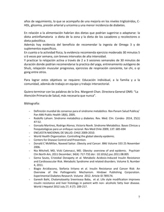 7
años de seguimiento, lo que se acompaña de una mejoría en los niveles triglicéridos, C-
HDL, glicemia, presión arterial y uricemia y una menor incidencia de diabetes.
En relación a la alimentación habrían dos dietas que podrían sugerirse o adaptarse: la
dieta antiinflamatoria o dieta de la zona y la dieta de los cazadores y recolectores o
dieta paleolítica.
Además hay evidencia del beneficio de recomendar la ingesta de Omega 3 y de
suplementos específicos.
En cuanto a la actividad física, la evidencia recomienda ejercicio moderado 30 minutos 5
o 6 veces por semana, con breves intervalos de alta intensidad.
Y practicar la relajación activa a través de 2 a 3 sesiones semanales de 30 minutos de
duración donde podrían recomendarse la practica del yoga, entrenamiento autógeno de
Shulz, relajación muscular progresiva, ejercicios de respiración conciente, tai chi, o qi
gong entre otros.
Para lograr estos objetivos se requiere: Educación individual, a la familia y a la
comunidad, además de trabajo en equipo y trabajo intersectorial.
Quiero terminar con las palabras de la Dra. Margaret Chan. Directora General OMS: “La
Atención Primaria de Salud, más necesaria que nunca”.
Bibliografía:
- Definición mundial de consenso para el síndrome metabólico. Rev Panam Salud Publica/
Pan AMJ Public Health 18(6), 2005.
- Rodolfo Lahsen. Síndrome metabólico y diabetes. Rev. Med. Clin. Condes- 2014, 25(1)
47-52.
- Gonzalo Martínez, Rodrigo Alonso, Victoria Novik. Síndrome Metabólico. Bases Clínicas y
fisiopatológicas para un enfoque racional. Rev Med Chile 2009; 137: 685-694
- ENCUESTA NACIONAL DE SALUD. CHILE 2009-2010.
- World Health Organization. Controlling the global obesity epidemic.
- Centers for Disease Control and Prevention.
- Donald C McMillan, Naveed Sattar. Obesity and Cancer. BMJ Volume 333 25 November
2006.
- Nia Mitchell, MD, Vicki Catenacci, MD. Obesity: overview of and epidemic. Psychiatr
Clin North Am, 2011 December; 34(4): 717-732.doi : 10.1016/j.psc.2011.08.005
- Gema Souto, Cristobal Donapety et al. Metabolic Acidosis-Induced Insulin Resistance
and Cardiovascular Risk. Metabolic Syndrome and related disorders. Volume 9, Number
4, 2011.
- Biagio Arcidiacono, Stefania Iiritano et al. Insulin Resistance and Cancer Risk: An
Overview of the Pathogenetic Mechanism. Hindawi Publishing Corporation.
Experimental Diabetes Research. Volume 2012. Article ID 789174.
- Ganesh Baht, Chalamalasetty Sreenivasa Baba, et al. Life style modification improves
insulin resistance and liver histology in patient with non- alcoholic fatty liver disease.
World J Hepatol 2012 July 27; 4 (7): 209-217.
 