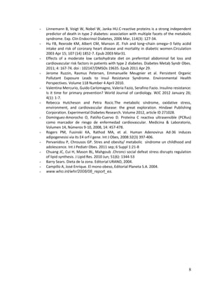 8
- Linnemann B, Voigt W, Nobel W, Janka HU.C-reactive proteins is a strong independent
predictor of death in type 2 diabetes: association with multiple facets of the metabolic
syndrome. Exp. Clin Endocrinol Diabetes, 2006 Mar, 114(3): 127-34.
- Hu FB, Rexrode KM, Albert CM, Manson JE. Fish and long–chain omega–3 fatty acdid
intake and risk of coronary heart disease and mortality in diabetic women.Circulation
2003 Apr 15; 107 (14) 1852-7. Epub 2003 Mar31.
- Effects of a moderate low carbohydrate diet on preferntail abdominal fat loss and
cardiovascular risk factors in patients with type 2 diabetes. Diabetes Metab Syndr Obes.
2011; 4: 167-74. doi : 102147/DMSOs 19635. Epub 2011 Apr 29.
- Jerome Ruzzin, Rasmus Petersen, Emmanuelle Meugnier et al. Persistent Organic
Pollutant Exposure Leads to Insul Resistance Syndrome. Environmental Health
Perspectives. Volume 118 Number 4 April 2010.
- Valentina Mercurio, Guido Carlomagno, Valeria Fazio, Serafino Fazio. Insulino resistance:
Is it time for primary prevention? World Journal of cardiology. WJC 2012 January 26;
4(1): 1-7.
- Rebecca Hutcheson and Petra Rocic.The metabolic síndrome, oxidative stress,
environment, and cardiovascular disease: the great exploration. Hindawi Publishing
Corporation. Experimental Diabetes Research. Volume 2012, article ID 271028.
- Domínguez-Amorocho O, Patiño-Cuervo D. Proteína C reactiva ultrasensible (PCRus)
como marcador de riesgo de enfermedad cardiovascular. Medicina & Laboratorio,
Volumen 14, Números 9-10, 2008, 14: 457-478.
- Rogers PM, Fusinski KA, Rathod MA, et al. Human Adenovirus Ad-36 induces
adipogenesisi via its E4 orf-I gene. Int J Obes, 2008:32(3) 397-406.
- Pervanidou P, Chrousos GP. Stres and obesity/ metabolic síndrome un childhood and
adolescence. Int J Pediatr Obes. 2011 sep; 6 Suppl 1:21-8
- Chuang JC, Cui H, Mason BL, Mahgoub .Chronci social defeat stress disrupts regulation
of lipid synthesis. J Lipid Res. 2010 Jun; 51(6): 1344-53
- Barry Sears. Dieta de la zona. Editorial URANO, 2004.
- Campillo A, José Enrique. El mono obeso, Editorial Planeta S.A. 2004.
- www.who.int/whr/2008/08_report_es.
 