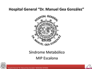 Hospital General “Dr. Manuel Gea González” 
Síndrome Metabólico 
MIP Escalona 
Hospital General “Dr. Manuel Gea González” ...