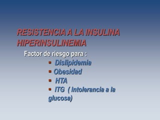 RESISTENCIA A LA INSULINA
HIPERINSULINEMIA
 Factor de riesgo para :
          Dislipidemia
          Obesidad
          HTA
          ITG ( Intolerancia a la
         glucosa)
 