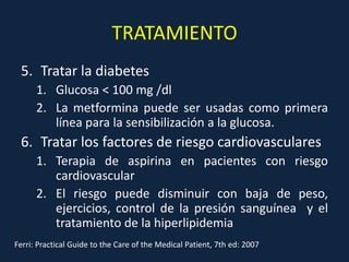TRATAMIENTO
 5. Tratar la diabetes
      1. Glucosa < 100 mg /dl
      2. La metformina puede ser usadas como primera
         línea para la sensibilización a la glucosa.
 6. Tratar los factores de riesgo cardiovasculares
      1. Terapia de aspirina en pacientes con riesgo
         cardiovascular
      2. El riesgo puede disminuir con baja de peso,
         ejercicios, control de la presión sanguínea y el
         tratamiento de la hiperlipidemia
Ferri: Practical Guide to the Care of the Medical Patient, 7th ed: 2007
 