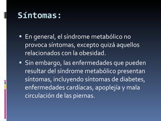 Síntomas: En general, el síndrome metabólico no provoca síntomas, excepto quizá aquellos relacionados con la obesidad.  Sin embargo, las enfermedades que pueden resultar del síndrome metabólico presentan síntomas, incluyendo síntomas de diabetes, enfermedades cardíacas, apoplejía y mala circulación de las piernas. 