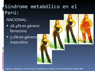 Síndrome metabólico en el Perú: NACIONAL: 26.4% en género femenino 7,2% en género masculino Pajuelo J, Sánchez J. El síndrome metabólico en adultos. An Fac Med 68 (1): 38-46; 2007 