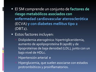 El SM comprende un conjunto de  factores de riesgo metabólicos asociados con  enfermedad cardiovascular aterosclerótica  (ECVA)  y con diabetes mellitus tipo 2  (DBT2).  Estos factores incluyen: Dislipidemia aterogénica: hipertrigliceridemia, aumento de apolipoproteína B (apoB) y de lipoproteínas de baja densidad (LDL), junto con un bajo nivel de HDLc. Hipertensión arterial  e Hiperglucemia, que suelen asociarse con estados protrombóticos y proinflamatorios. 