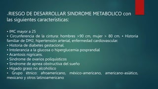 <RIESGO DE DESARROLLAR SINDROME METABOLICO con
las siguientes características:
• IMC mayor a 25
• Circunferencia de la cintura: hombres >90 cm, mujer > 80 cm. • Historia
familiar de DM2, hipertensión arterial, enfermedad cardiovascular.
• Historia de diabetes gestacional.
• Intolerancia a la glucosa o hiperglucemia posprandial
• Acantosis nigricans.
• Síndrome de ovarios poliquísticos
• Síndrome de apnea obstructiva del sueño
• Hígado graso no alcohólico
• Grupo étnico: afroamericano, méxico-americano, americano-asiático,
mexicano y otros latinoamericano